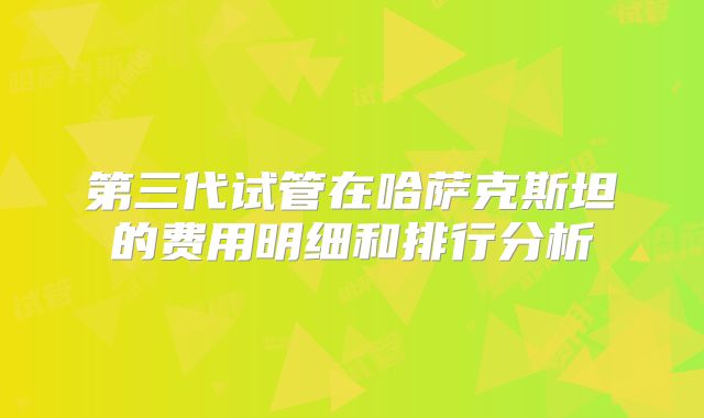 第三代试管在哈萨克斯坦的费用明细和排行分析