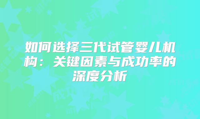 如何选择三代试管婴儿机构：关键因素与成功率的深度分析