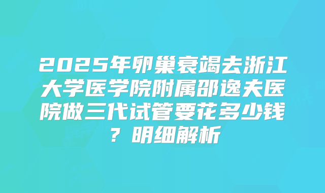 2025年卵巢衰竭去浙江大学医学院附属邵逸夫医院做三代试管要花多少钱？明细解析