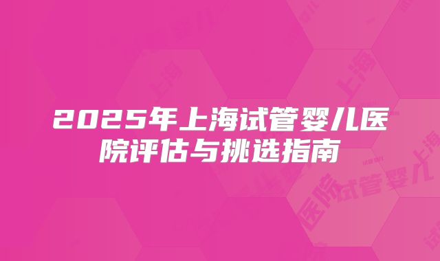 2025年上海试管婴儿医院评估与挑选指南