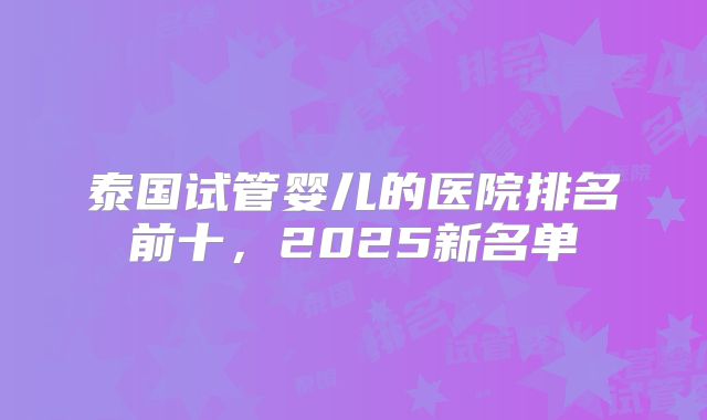泰国试管婴儿的医院排名前十，2025新名单