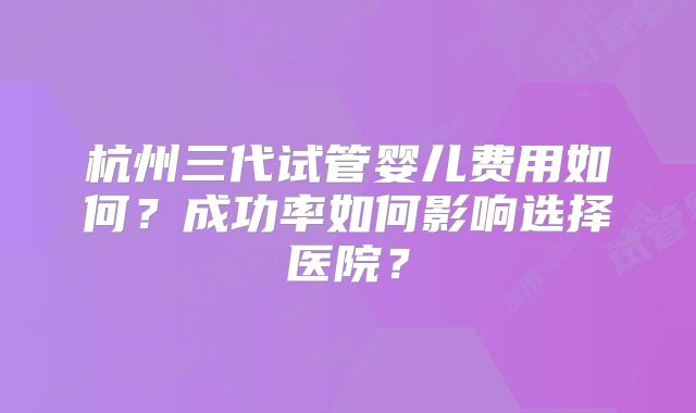 杭州三代试管婴儿费用如何？成功率如何影响选择医院？
