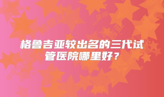 格鲁吉亚较出名的三代试管医院哪里好？