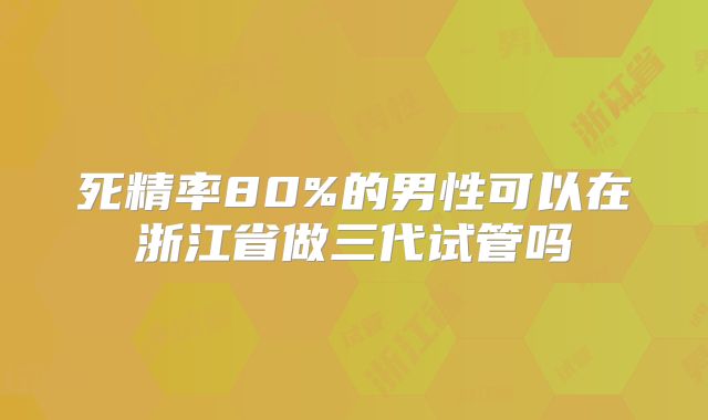死精率80%的男性可以在浙江省做三代试管吗