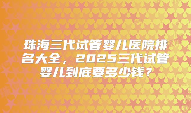 珠海三代试管婴儿医院排名大全，2025三代试管婴儿到底要多少钱？