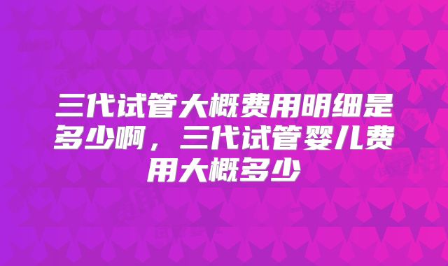 三代试管大概费用明细是多少啊,三代试管婴儿费用大概多少