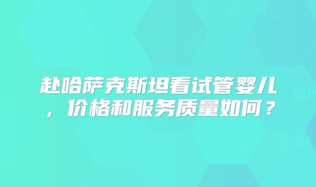 赴哈萨克斯坦看试管婴儿，价格和服务质量如何？