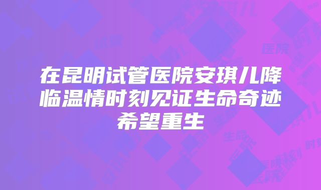 在昆明试管医院安琪儿降临温情时刻见证生命奇迹希望重生