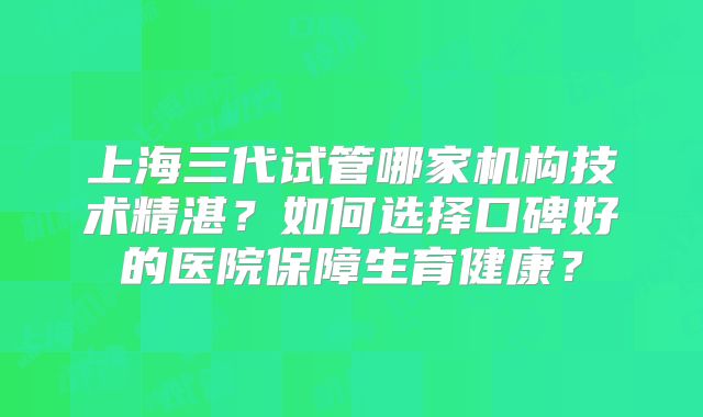 上海三代试管哪家机构技术精湛？如何选择口碑好的医院保障生育健康？