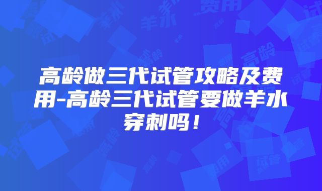 高龄做三代试管攻略及费用-高龄三代试管要做羊水穿刺吗！