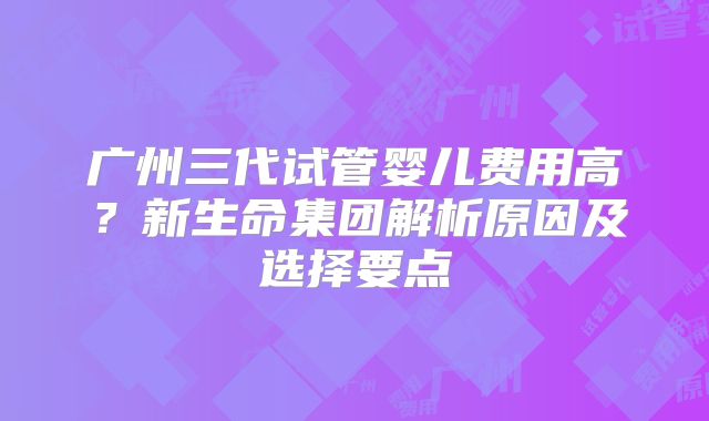 广州三代试管婴儿费用高?新生命集团解析原因及选择要点