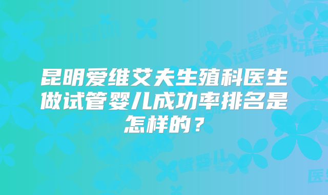 昆明爱维艾夫生殖科医生做试管婴儿成功率排名是怎样的？