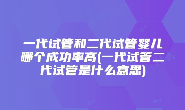 一代试管和二代试管婴儿哪个成功率高(一代试管二代试管是什么意思)