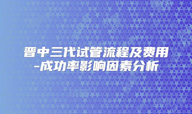 晋中三代试管流程及费用-成功率影响因素分析