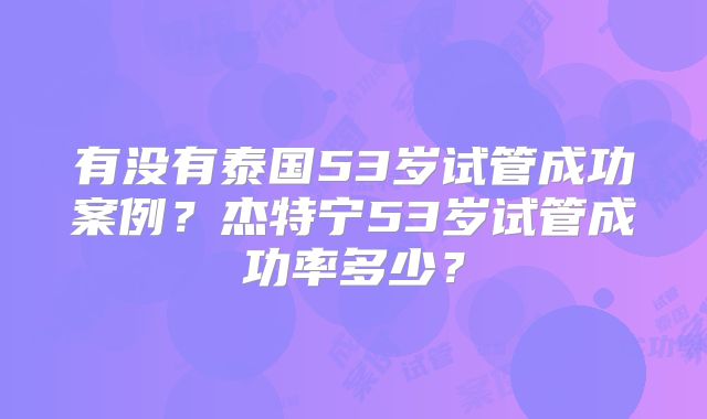 有没有泰国53岁试管成功案例？杰特宁53岁试管成功率多少？