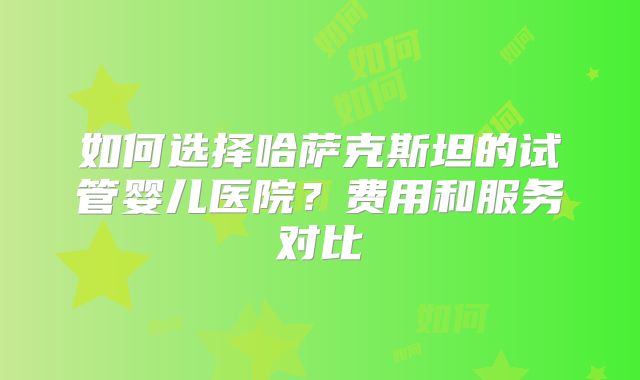 如何选择哈萨克斯坦的试管婴儿医院？费用和服务对比