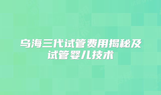 乌海三代试管费用揭秘及试管婴儿技术