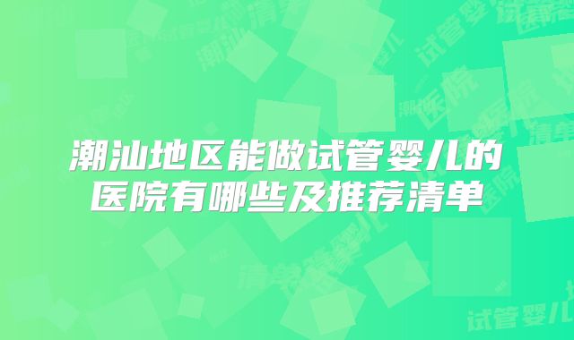 潮汕地区能做试管婴儿的医院有哪些及推荐清单