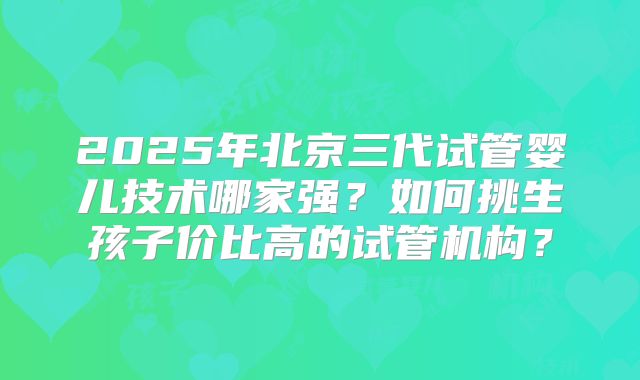 2025年北京三代试管婴儿技术哪家强？如何挑生孩子价比高的试管机构？