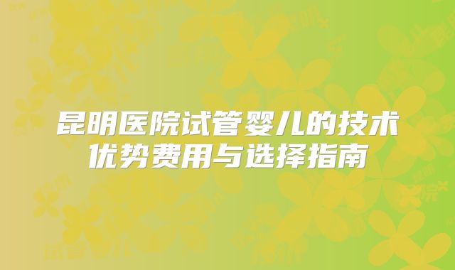 昆明医院试管婴儿的技术优势费用与选择指南