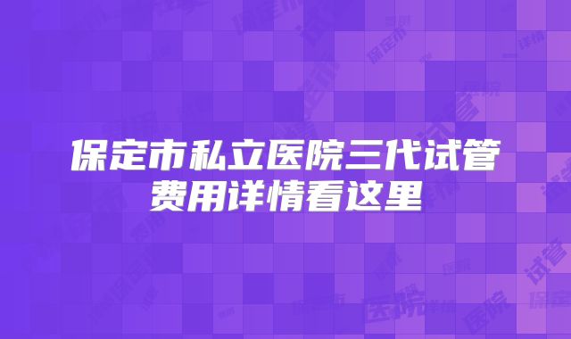 保定市私立医院三代试管费用详情看这里