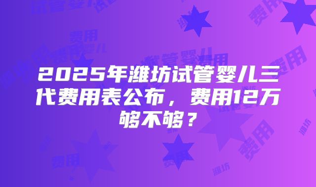 2025年潍坊试管婴儿三代费用表公布，费用12万够不够？