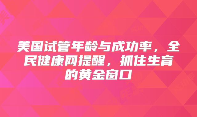 美国试管年龄与成功率，全民健康网提醒，抓住生育的黄金窗口
