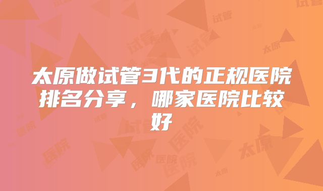 太原做试管3代的正规医院排名分享,哪家医院比较好