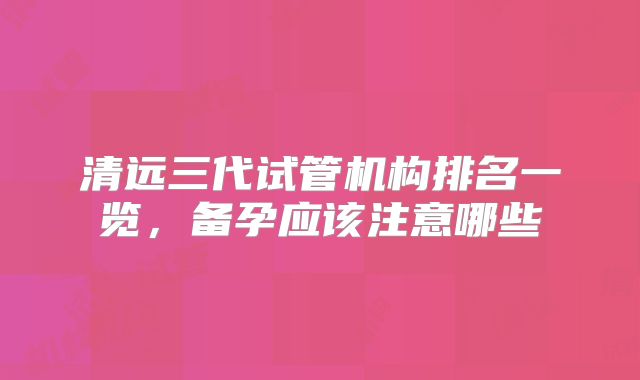 清远三代试管机构排名一览，备孕应该注意哪些