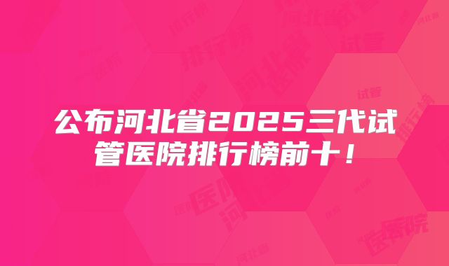 公布河北省2025三代试管医院排行榜前十！