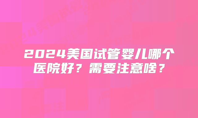 2024美国试管婴儿哪个医院好？需要注意啥？