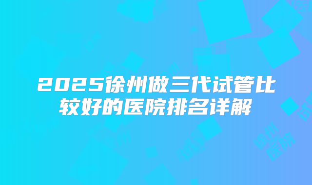 2025徐州做三代试管比较好的医院排名详解