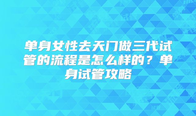 单身女性去天门做三代试管的流程是怎么样的？单身试管攻略