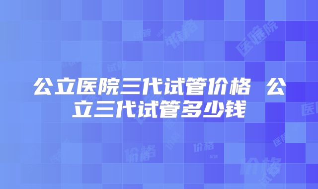 公立医院三代试管价格 公立三代试管多少钱