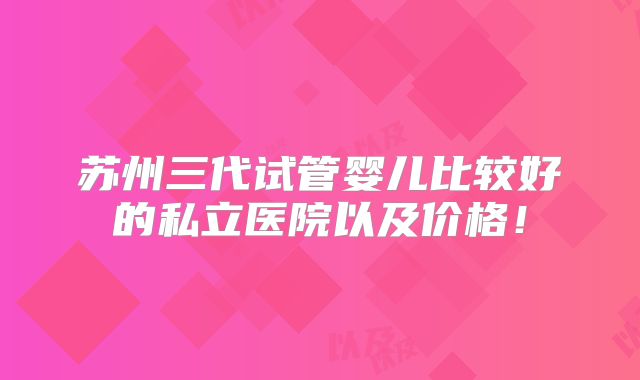 苏州三代试管婴儿比较好的私立医院以及价格!