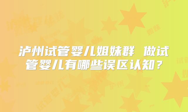 泸州试管婴儿姐妹群 做试管婴儿有哪些误区认知？