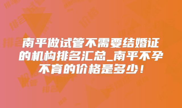 南平做试管不需要结婚证的机构排名汇总_南平不孕不育的价格是多少！
