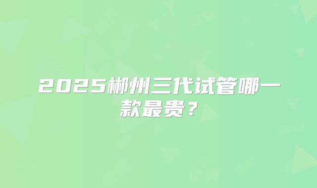 2025郴州三代试管哪一款最贵？