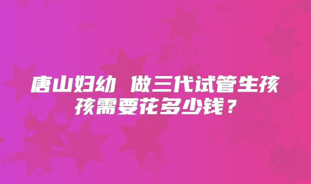 唐山妇幼 做三代试管生孩孩需要花多少钱？