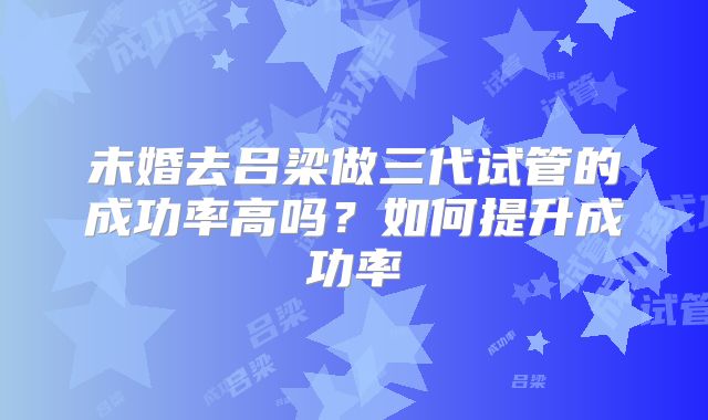 未婚去吕梁做三代试管的成功率高吗？如何提升成功率