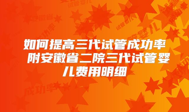 如何提高三代试管成功率 附安徽省二院三代试管婴儿费用明细