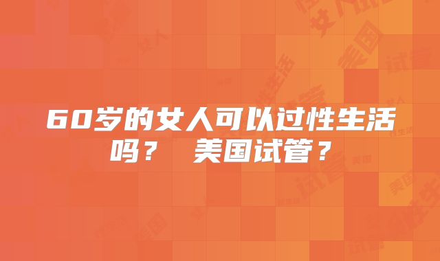60岁的女人可以过性生活吗？ 美国试管？