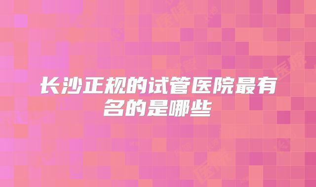 长沙正规的试管医院最有名的是哪些