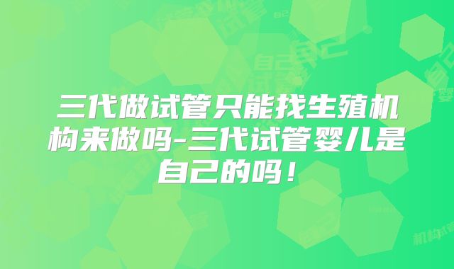 三代做试管只能找生殖机构来做吗-三代试管婴儿是自己的吗！