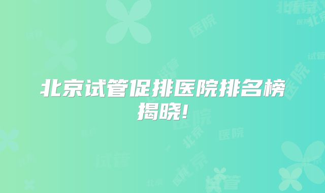 北京试管促排医院排名榜揭晓!