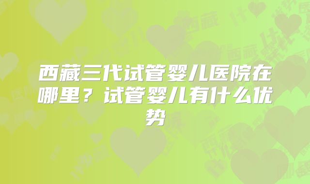 西藏三代试管婴儿医院在哪里？试管婴儿有什么优势