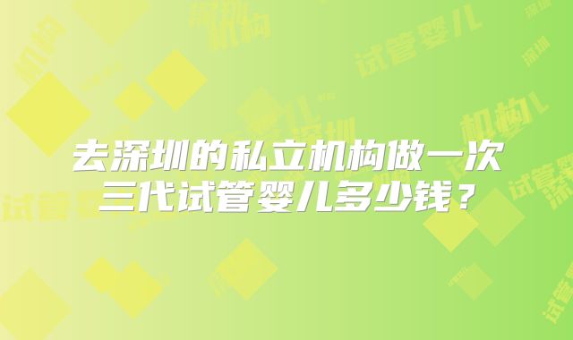 去深圳的私立机构做一次三代试管婴儿多少钱？