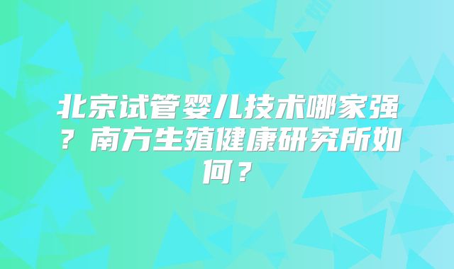 北京试管婴儿技术哪家强？南方生殖健康研究所如何？