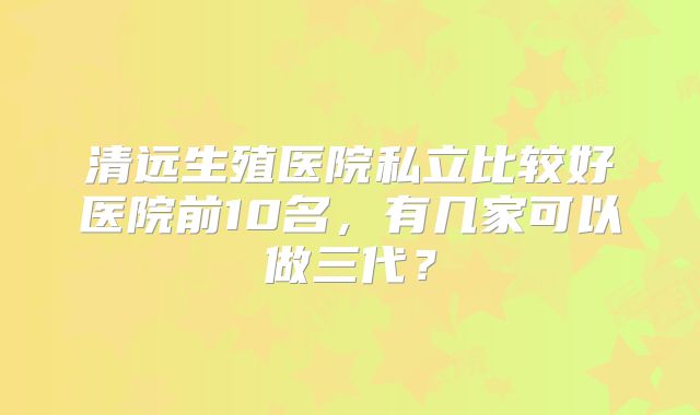 清远生殖医院私立比较好医院前10名，有几家可以做三代？