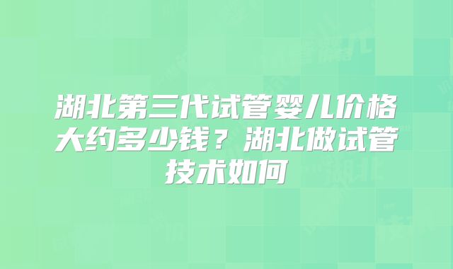 湖北第三代试管婴儿价格大约多少钱？湖北做试管技术如何